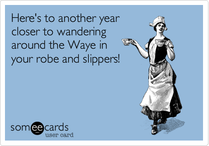 Here's to another year
closer to wandering
around the Waye in 
your robe and slippers!