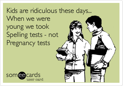 Kids are ridiculous these days...  When we were
young we took
Spelling tests - not
Pregnancy tests