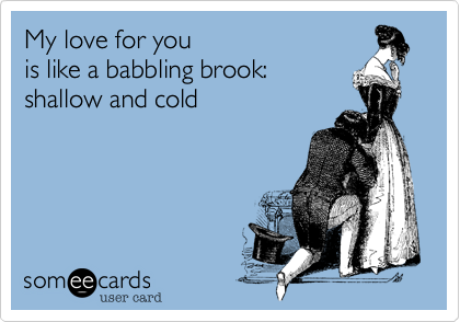 My love for you 
is like a babbling brook:
shallow and cold