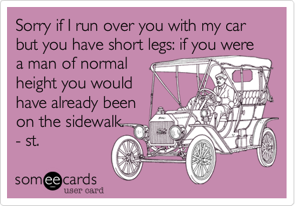 Sorry if I run over you with my car but you have short legs: if you were a man of normal 
height you would
have already been 
on the sidewalk.
- st.