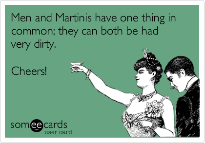 Men and Martinis have one thing in common; they can both be had very dirty.

Cheers!
