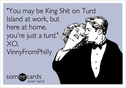 "You may be King Shit on Turd Island at work, but
here at home,
you're just a turd."
XO,
VinnyFromPhilly
