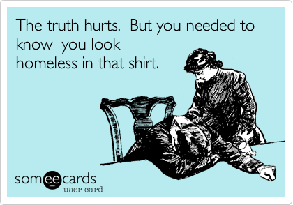 The truth hurts.  But you needed to know  you look
homeless in that shirt.