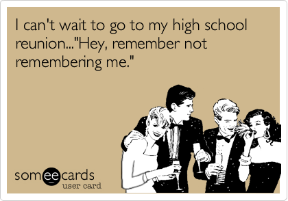 I can't wait to go to my high school reunion..."Hey, remember not remembering me."