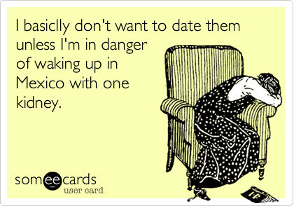 I basiclly don't want to date them unless I'm in danger
of waking up in
Mexico with one
kidney.