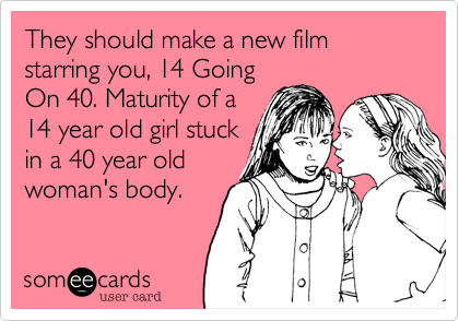 They should make a new film starring you, 14 Going
On 40. Maturity of a
14 year old girl stuck
in a 40 year old
woman's body.