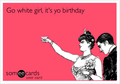 Go white girl, it's yo birthday 
