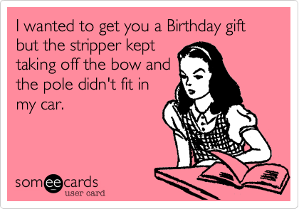 I wanted to get you a Birthday gift but the stripper kept
taking off the bow and
the pole didn't fit in
my car.