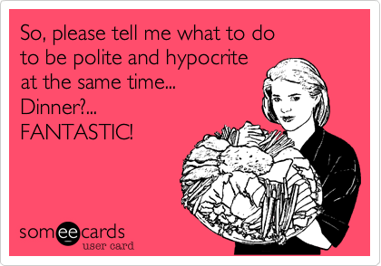 So, please tell me what to do 
to be polite and hypocrite 
at the same time...    
Dinner?...
FANTASTIC!