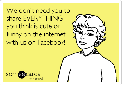 We don't need you to
share EVERYTHING
you think is cute or
funny on the internet
with us on Facebook!