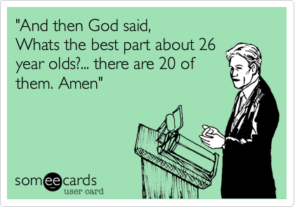 "And then God said,
Whats the best part about 26
year olds?... there are 20 of
them. Amen"