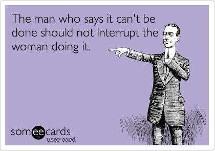 The man who says it can't be
done should not interrupt the
woman doing it.