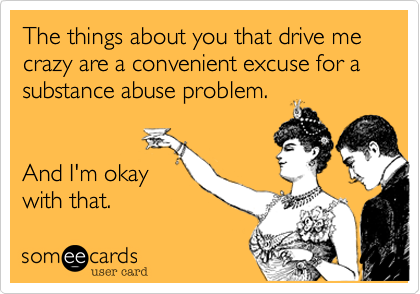 The things about you that drive me crazy are a convenient excuse for a substance abuse problem.


And I'm okay
with that. 
