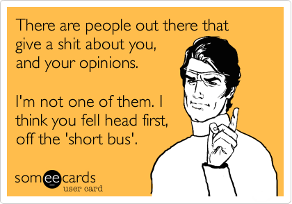 There are people out there that give a shit about you,
and your opinions.

I'm not one of them. I
think you fell head first,
off the 'short bus'.