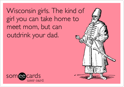 Wisconsin girls. The kind of
girl you can take home to
meet mom, but can
outdrink your dad.