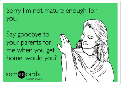 Sorry I'm not mature enough for you.

Say goodbye to
your parents for
me when you get
home, would you?