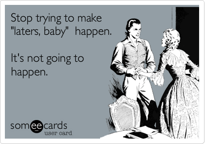 Stop trying to make
"laters, baby"  happen. 

It's not going to
happen.