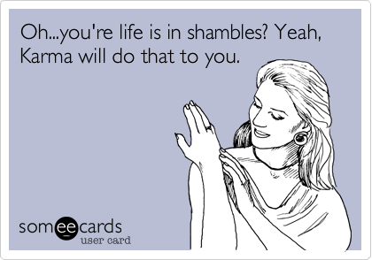 Oh...you're life is in shambles? Yeah, Karma will do that to you.