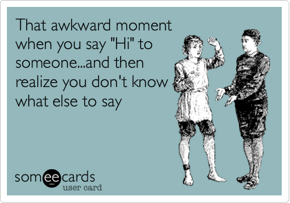 That awkward moment
when you say "Hi" to
someone...and then
realize you don't know
what else to say