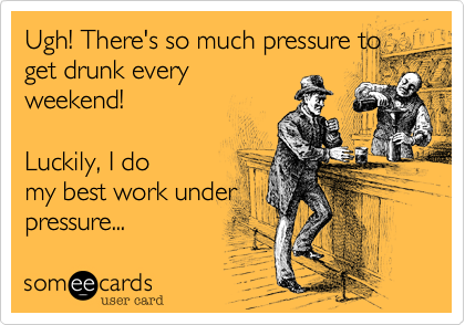 Ugh! There's so much pressure to
get drunk every
weekend!

Luckily, I do
my best work under
pressure...