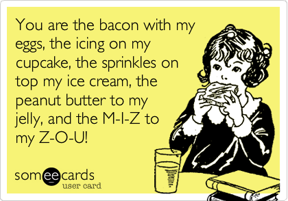 You are the bacon with my
eggs, the icing on my
cupcake, the sprinkles on
top my ice cream, the
peanut butter to my
jelly, and the M-I-Z to
my Z-O-U!     