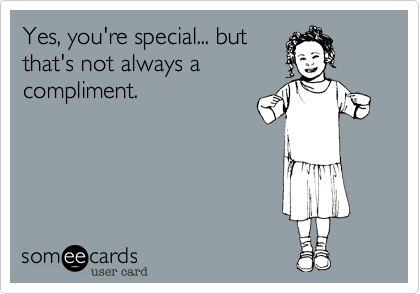 Yes, you're special... but
that's not always a
compliment.