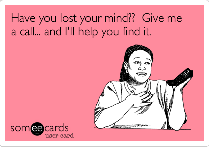 Have you lost your mind??  Give me a call... and I'll help you find it.