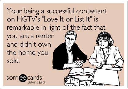 Your being a successful contestant on HGTV's "Love It or List It" is remarkable in light of the fact that
you are a renter
and didn't own
the home you
sold.