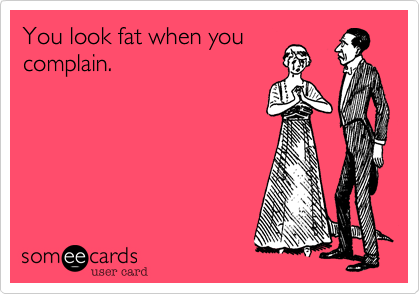 You look fat when you
complain.