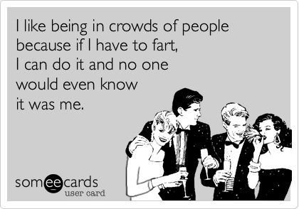 I like being in crowds of people because if I have to fart, 
I can do it and no one 
would even know 
it was me.