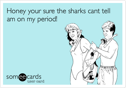 Honey your sure the sharks cant tell am on my period!