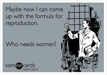 Maybe now I can come
up with the formula for
reproduction.


Who needs women?