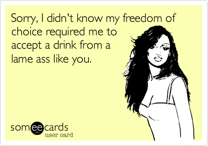 Sorry, I didn't know my freedom of choice required me to
accept a drink from a
lame ass like you.