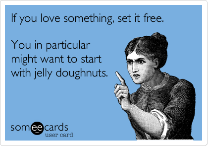 If you love something, set it free.  

You in particular
might want to start
with jelly doughnuts.