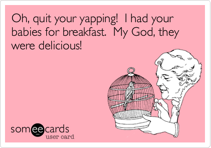 Oh, quit your yapping!  I had your babies for breakfast.  My God, they were delicious!