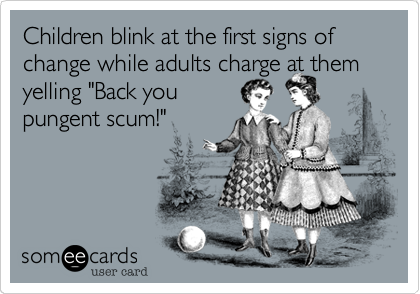 Children blink at the first signs of change while adults charge at them
yelling "Back you
pungent scum!"