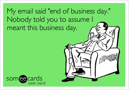 My email said "end of business day." Nobody told you to assume I
meant this business day.