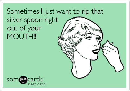Sometimes I just want to rip that
silver spoon right
out of your
MOUTH!!