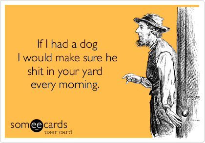 

        If I had a dog
  I would make sure he
     shit in your yard 
      every morning.