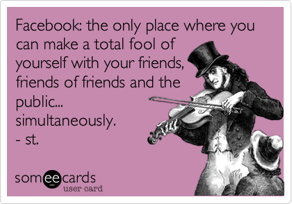 Facebook: the only place where you can make a total fool ofyourself with your friends,friends of friends and thepublic...simultaneously.- st.