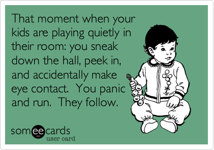 That moment when yourkids are playing quietly intheir room: you sneakdown the hall, peek in,and accidentally makeeye contact.  You panicand run.  They follow.