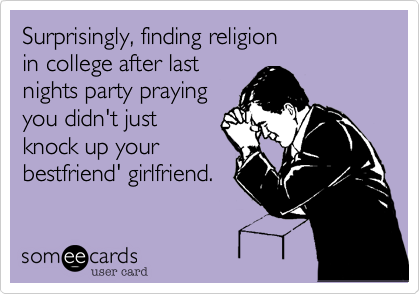 Surprisingly, finding religion
in college after last
nights party praying 
you didn't just 
knock up your
bestfriend' girlfriend.