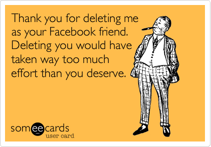 Thank you for deleting me
as your Facebook friend. 
Deleting you would have
taken way too much
effort than you deserve.