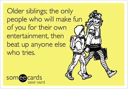 Older siblings; the onlypeople who will make funof you for their ownentertainment, thenbeat up anyone elsewho tries.