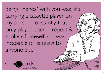 Being "friends" with you was like
carrying a cassette player on
my person constantly that
only played back in repeat &
spoke of oneself and was
incapable of listening to
anyone else.