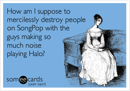 How am I suppose to
mercilessly destroy people
on SongPop with the
guys making so
much noise
playing Halo?