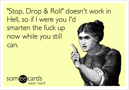 "Stop, Drop & Roll" doesn't work in Hell, so if I were you I'dsmarten the fuck up now while you stillcan. 