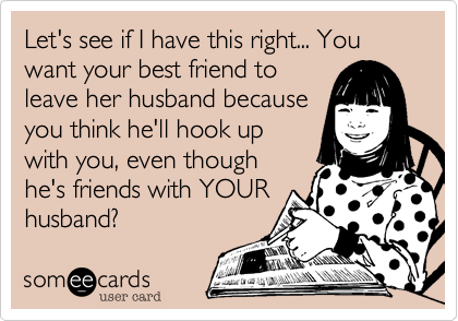 Let's see if I have this right... You want your best friend to
leave her husband because
you think he'll hook up
with you, even though
he's friends with YOUR
husband? 