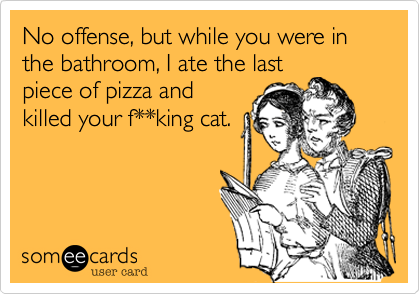 No offense, but while you were in the bathroom, I ate the lastpiece of pizza andkilled your f**king cat.