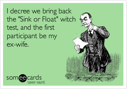 I decree we bring back
the "Sink or Float" witch
test, and the first
participant be my
ex-wife.